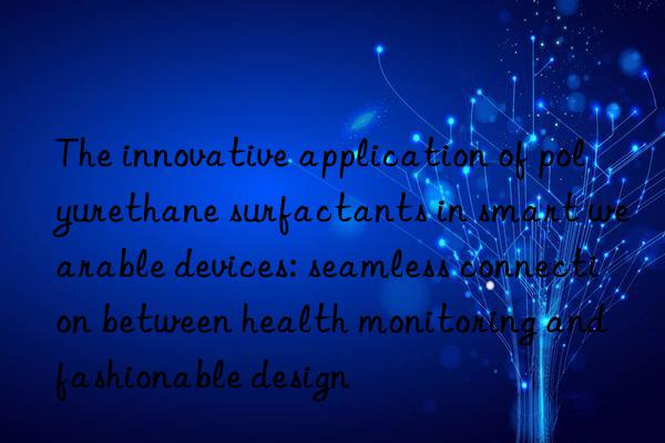 The innovative application of polyurethane surfactants in smart wearable devices: seamless connection between health monitoring and fashionable design