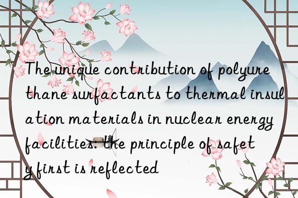 The unique contribution of polyurethane surfactants to thermal insulation materials in nuclear energy facilities: the principle of safety first is reflected