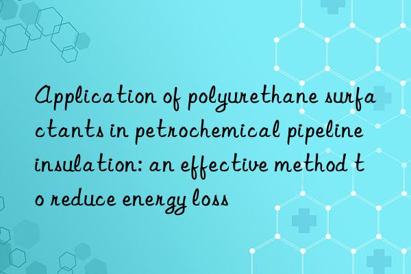 Application of polyurethane surfactants in petrochemical pipeline insulation: an effective method to reduce energy loss