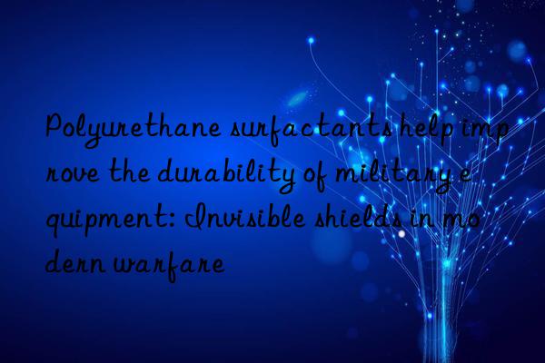 Polyurethane surfactants help improve the durability of military equipment: Invisible shields in modern warfare