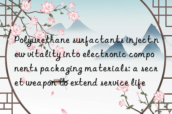Polyurethane surfactants inject new vitality into electronic components packaging materials: a secret weapon to extend service life