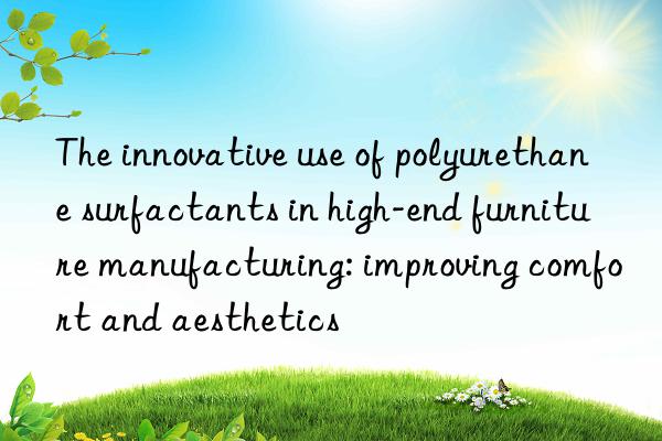 The innovative use of polyurethane surfactants in high-end furniture manufacturing: improving comfort and aesthetics