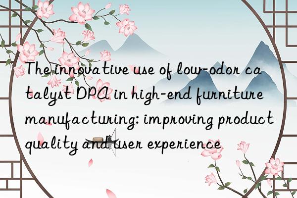 The innovative use of low-odor catalyst DPA in high-end furniture manufacturing: improving product quality and user experience