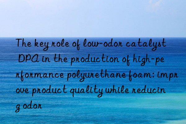 The key role of low-odor catalyst DPA in the production of high-performance polyurethane foam: improve product quality while reducing odor