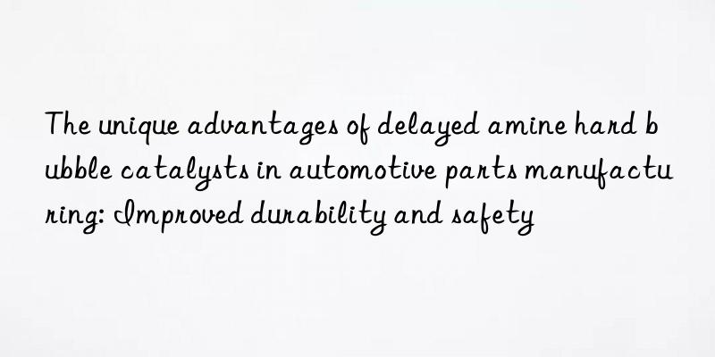 The unique advantages of delayed amine hard bubble catalysts in automotive parts manufacturing: Improved durability and safety