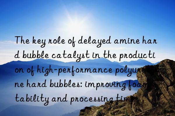 The key role of delayed amine hard bubble catalyst in the production of high-performance polyurethane hard bubbles: improving foam stability and processing time