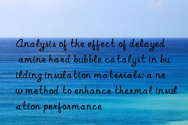 Analysis of the effect of delayed amine hard bubble catalyst in building insulation materials: a new method to enhance thermal insulation performance
