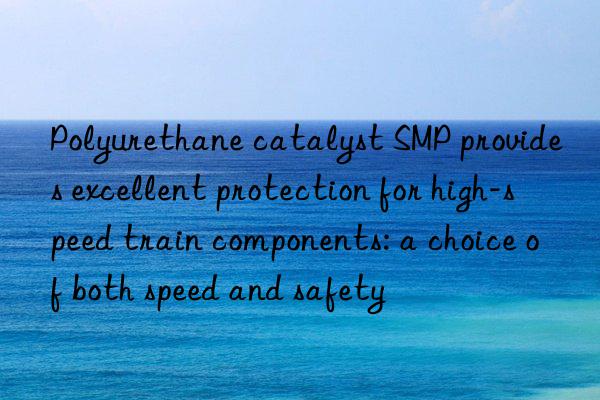 Polyurethane catalyst SMP provides excellent protection for high-speed train components: a choice of both speed and safety