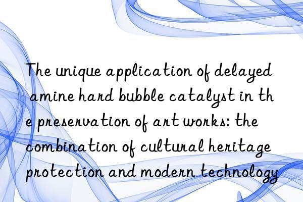 The unique application of delayed amine hard bubble catalyst in the preservation of art works: the combination of cultural heritage protection and modern technology