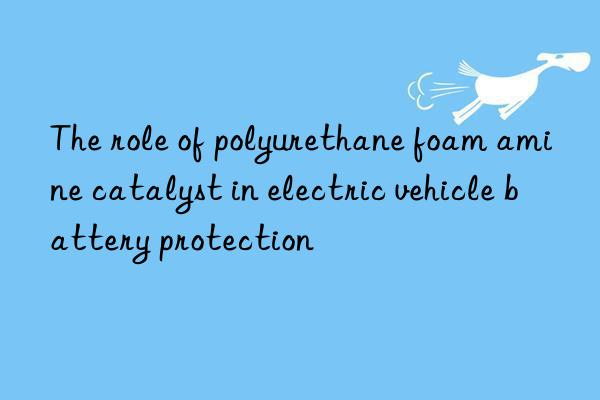 The role of polyurethane foam amine catalyst in electric vehicle battery protection