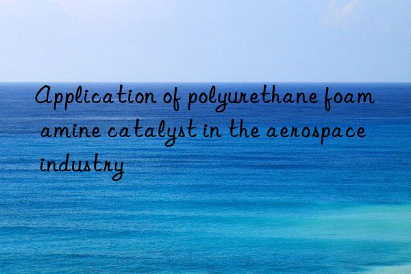 Application of polyurethane foam amine catalyst in the aerospace industry