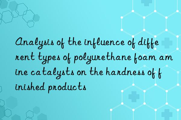 Analysis of the influence of different types of polyurethane foam amine catalysts on the hardness of finished products