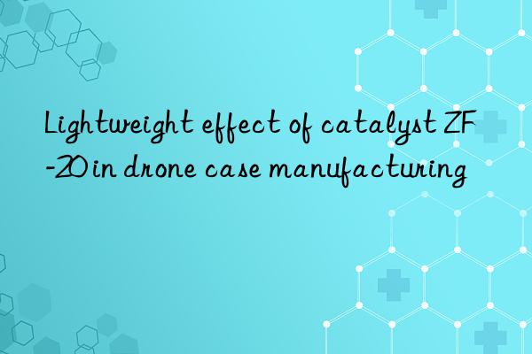 Lightweight effect of catalyst ZF-20 in drone case manufacturing