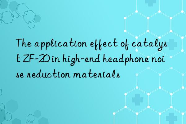 The application effect of catalyst ZF-20 in high-end headphone noise reduction materials