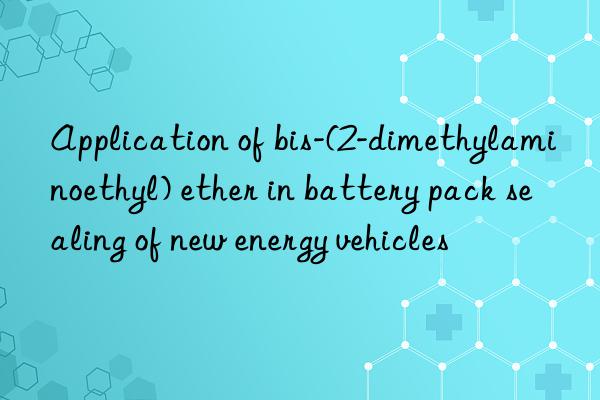 Application of bis-(2-dimethylaminoethyl) ether in battery pack sealing of new energy vehicles