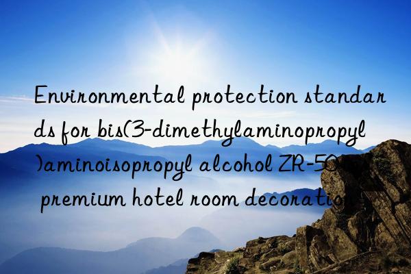 Environmental protection standards for bis(3-dimethylaminopropyl)aminoisopropyl alcohol ZR-50 in premium hotel room decoration