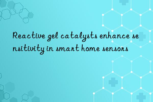 Reactive gel catalysts enhance sensitivity in smart home sensors