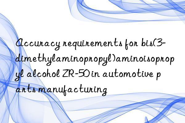Accuracy requirements for bis(3-dimethylaminopropyl)aminoisopropyl alcohol ZR-50 in automotive parts manufacturing