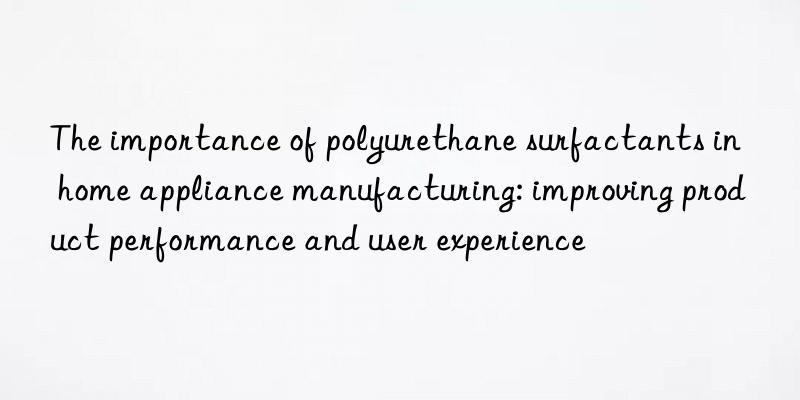The importance of polyurethane surfactants in home appliance manufacturing: improving product performance and user experience