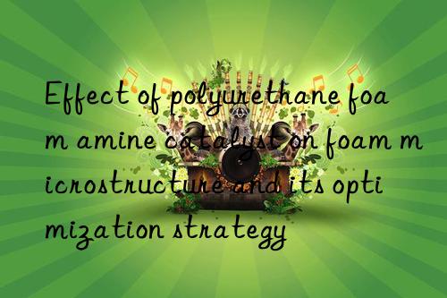 Effect of polyurethane foam amine catalyst on foam microstructure and its optimization strategy