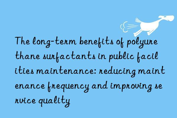 The long-term benefits of polyurethane surfactants in public facilities maintenance: reducing maintenance frequency and improving service quality