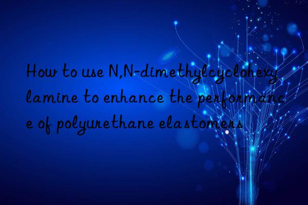 How to use N,N-dimethylcyclohexylamine to enhance the performance of polyurethane elastomers