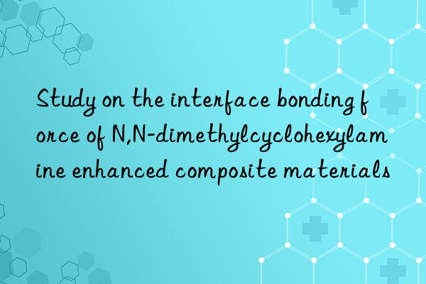 Study on the interface bonding force of N,N-dimethylcyclohexylamine enhanced composite materials