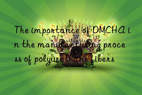 The importance of DMCHA in the manufacturing process of polyurethane fibers