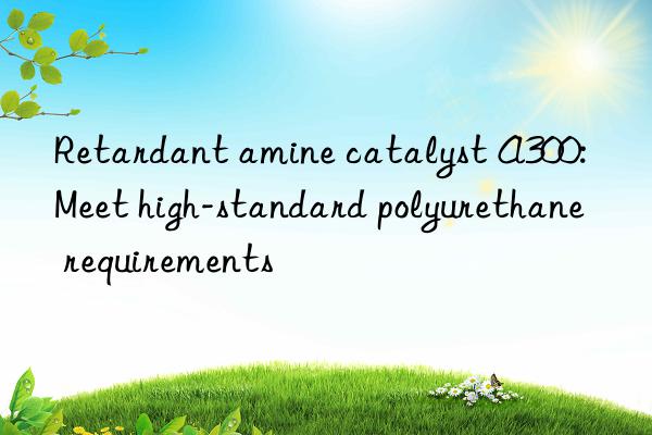 Retardant amine catalyst A300: Meet high-standard polyurethane requirements