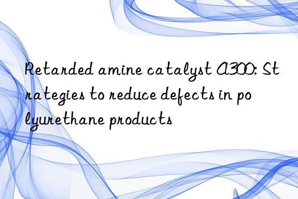 Retarded amine catalyst A300: Strategies to reduce defects in polyurethane products