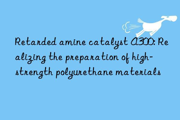 Retarded amine catalyst A300: Realizing the preparation of high-strength polyurethane materials