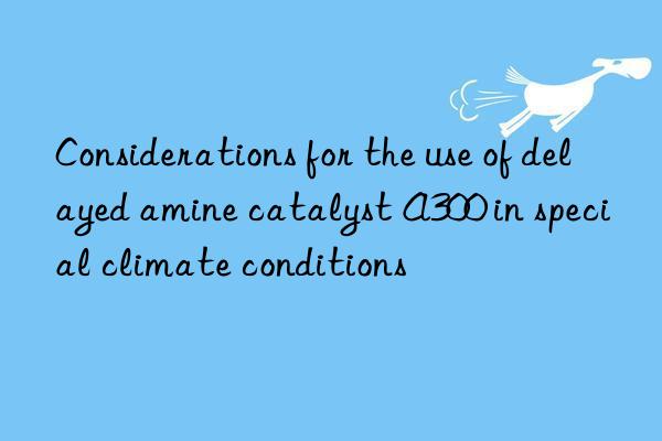 Considerations for the use of delayed amine catalyst A300 in special climate conditions