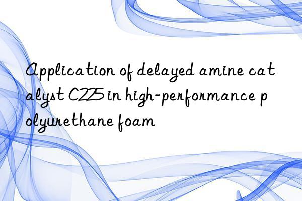 Application of delayed amine catalyst C225 in high-performance polyurethane foam