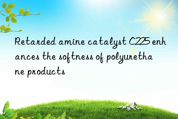 Retarded amine catalyst C225 enhances the softness of polyurethane products