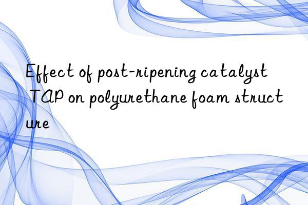 Effect of post-ripening catalyst TAP on polyurethane foam structure