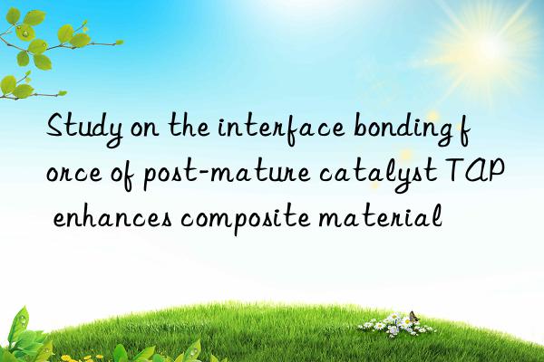 Study on the interface bonding force of post-mature catalyst TAP enhances composite material