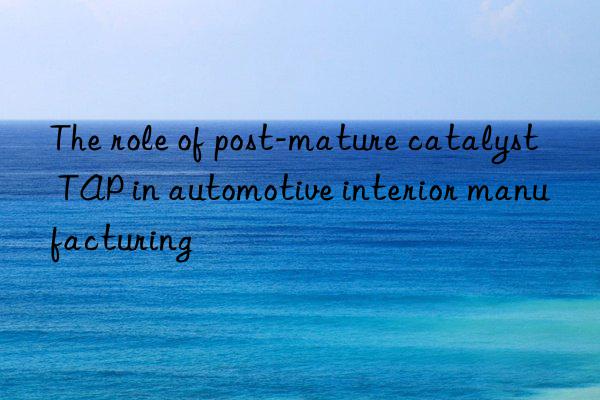 The role of post-mature catalyst TAP in automotive interior manufacturing