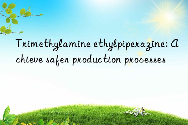 Trimethylamine ethylpiperazine: Achieve safer production processes