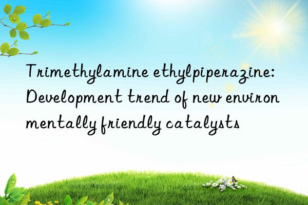 Trimethylamine ethylpiperazine: Development trend of new environmentally friendly catalysts