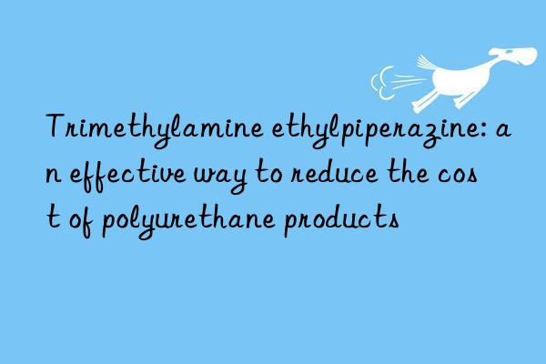 Trimethylamine ethylpiperazine: an effective way to reduce the cost of polyurethane products