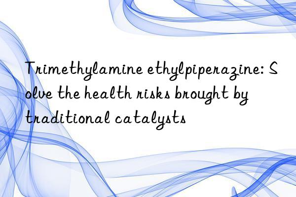 Trimethylamine ethylpiperazine: Solve the health risks brought by traditional catalysts