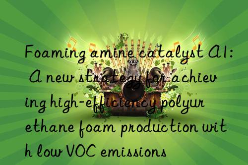 Foaming amine catalyst A1: A new strategy for achieving high-efficiency polyurethane foam production with low VOC emissions
