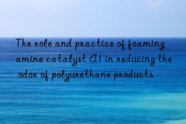 The role and practice of foaming amine catalyst A1 in reducing the odor of polyurethane products