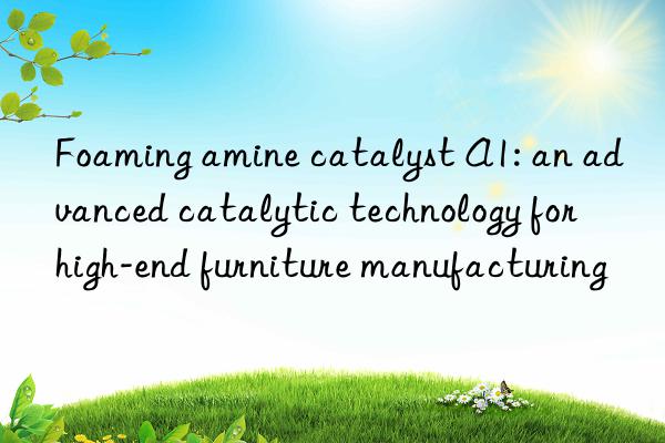 Foaming amine catalyst A1: an advanced catalytic technology for high-end furniture manufacturing
