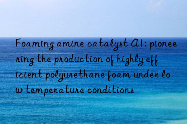 Foaming amine catalyst A1: pioneering the production of highly efficient polyurethane foam under low temperature conditions