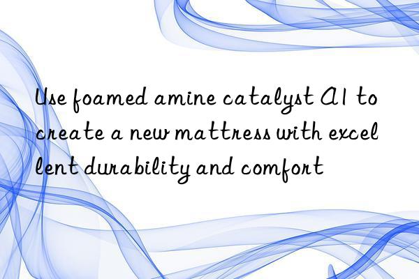 Use foamed amine catalyst A1 to create a new mattress with excellent durability and comfort