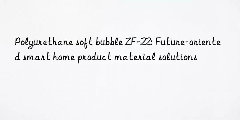Polyurethane soft bubble ZF-22: Future-oriented smart home product material solutions