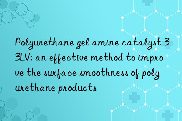 Polyurethane gel amine catalyst 33LV: an effective method to improve the surface smoothness of polyurethane products
