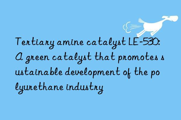 Tertiary amine catalyst LE-530: A green catalyst that promotes sustainable development of the polyurethane industry