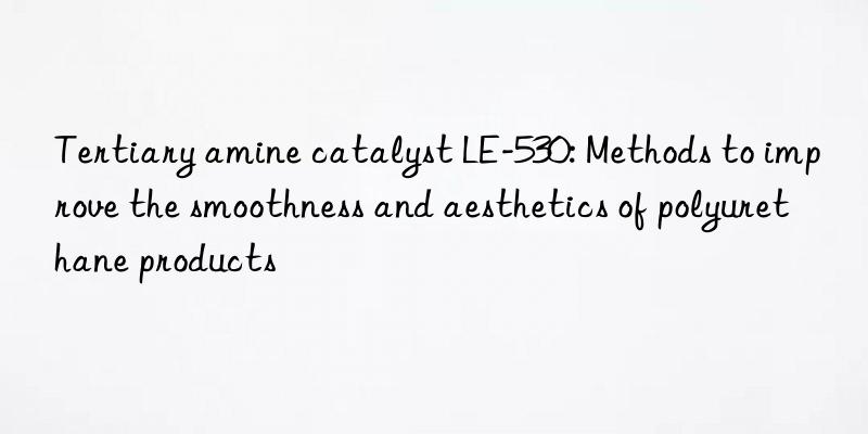 Tertiary amine catalyst LE-530: Methods to improve the smoothness and aesthetics of polyurethane products